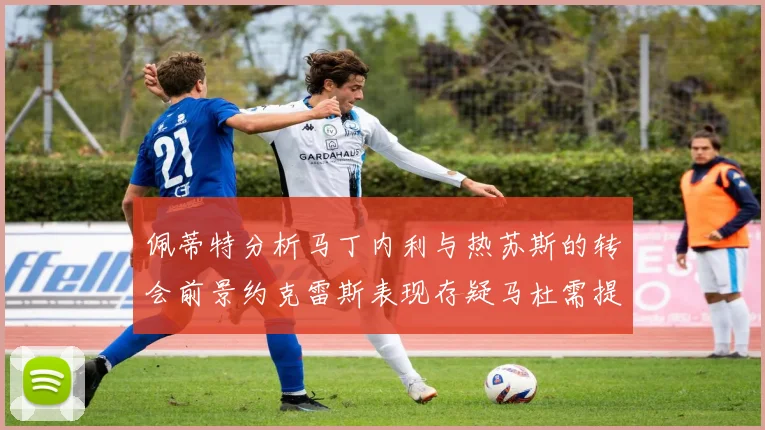 佩蒂特分析马丁内利与热苏斯的转会前景约克雷斯表现存疑马杜需提升才能留队