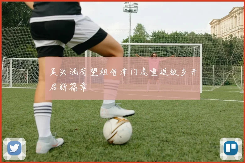 吴兴涵有望租借津门虎重返故乡开启新篇章