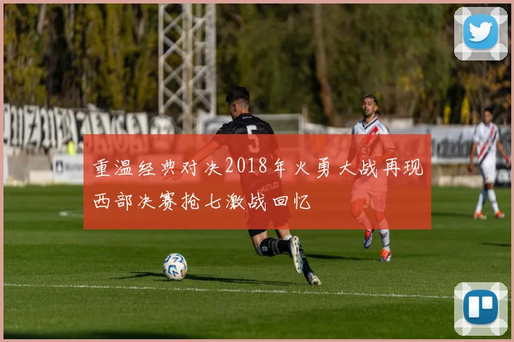 重温经典对决2018年火勇大战再现西部决赛抢七激战回忆