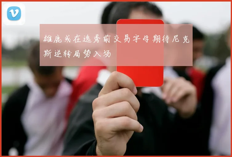 雄鹿或在选秀前交易字母期待尼克斯逆转局势入场