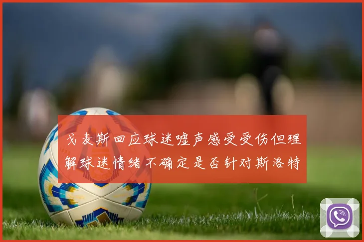 戈麦斯回应球迷嘘声感受受伤但理解球迷情绪不确定是否针对斯洛特