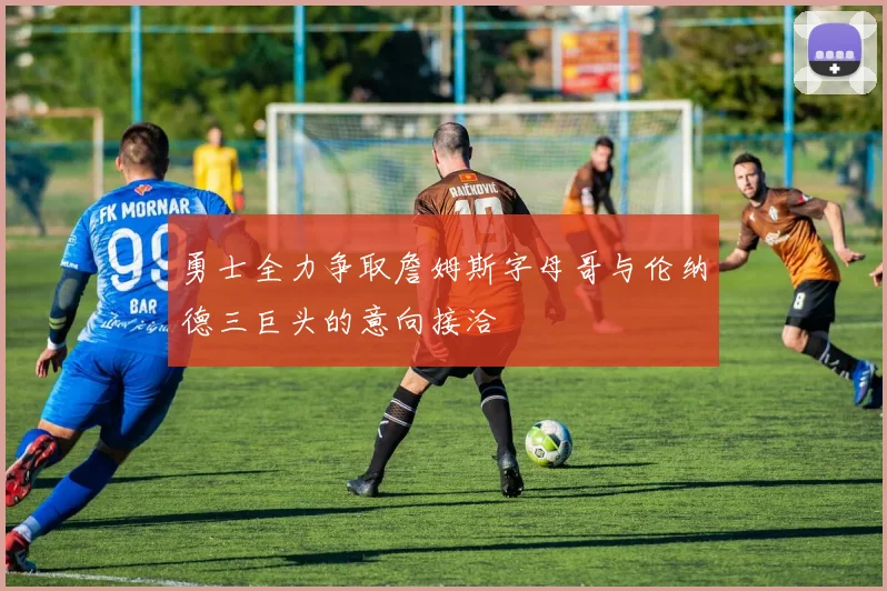 勇士全力争取詹姆斯字母哥与伦纳德三巨头的意向接洽