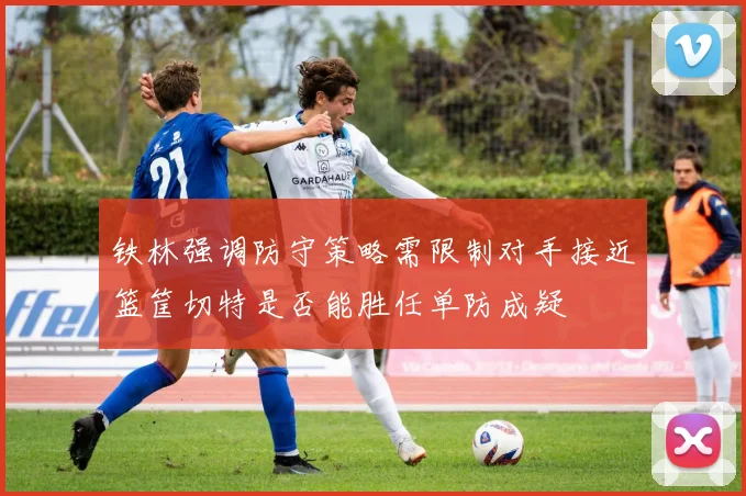 铁林强调防守策略需限制对手接近篮筐切特是否能胜任单防成疑