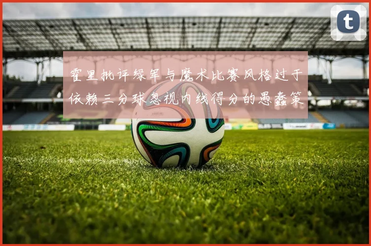 霍里批评绿军与魔术比赛风格过于依赖三分球忽视内线得分的愚蠢策略