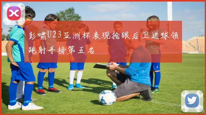 彭啸U23亚洲杯表现抢眼后卫进球领跑射手榜第五名