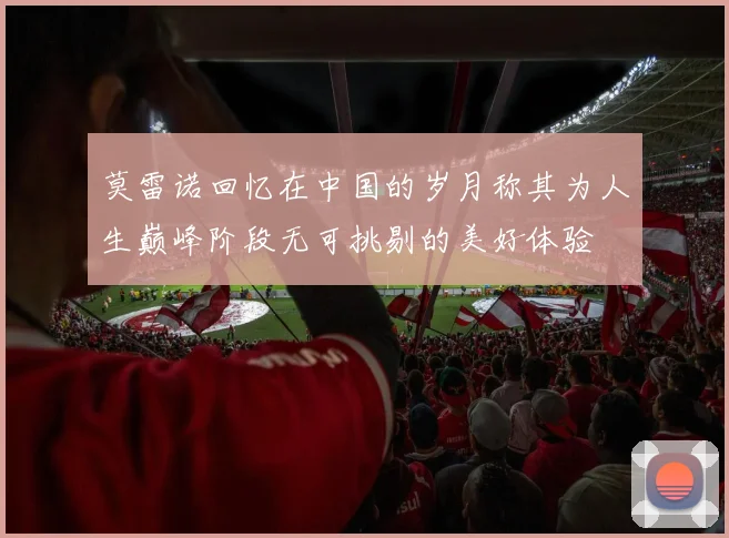 莫雷诺回忆在中国的岁月称其为人生巅峰阶段无可挑剔的美好体验