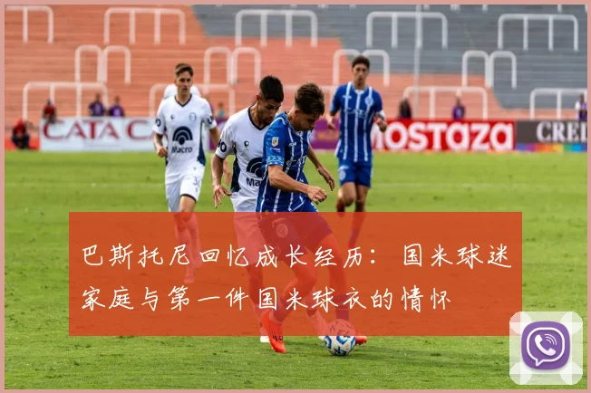 巴斯托尼回忆成长经历：国米球迷家庭与第一件国米球衣的情怀