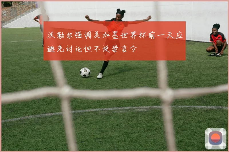 沃勒尔强调美加墨世界杯前一天应避免讨论但不设禁言令