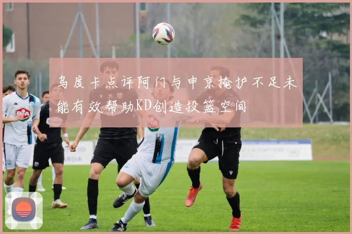 乌度卡点评阿门与申京掩护不足未能有效帮助KD创造投篮空间