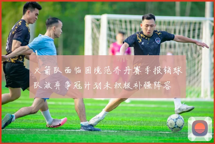 火箭队面临困境范乔丹赛季报销球队放弃争冠计划未积极补强阵容