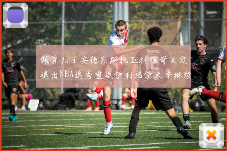 佩贾儿子安德烈斯托亚科维奇决定退出NBA选秀重返伊利诺伊大学继续学业