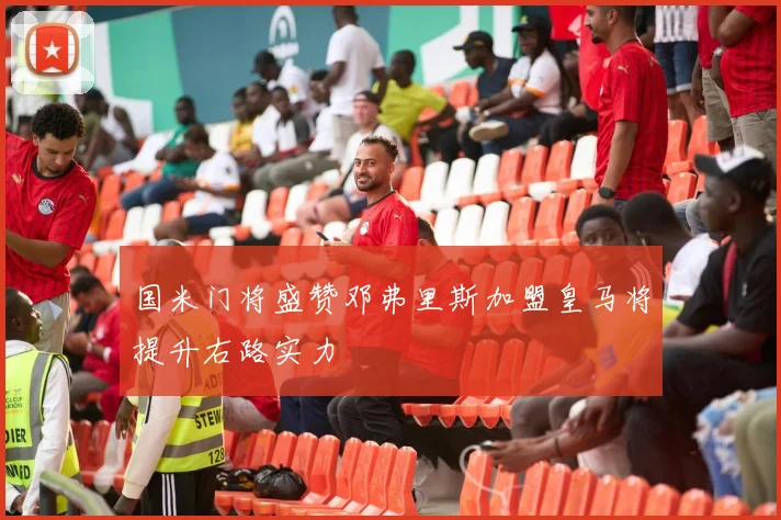 国米门将盛赞邓弗里斯加盟皇马将提升右路实力
