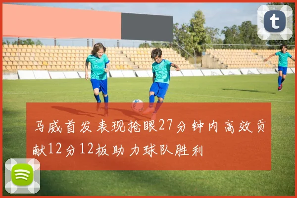 马威首发表现抢眼27分钟内高效贡献12分12板助力球队胜利
