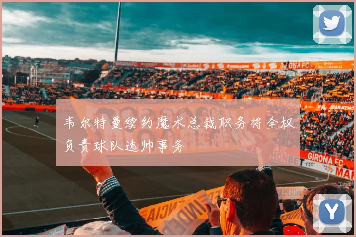韦尔特曼续约魔术总裁职务将全权负责球队选帅事务