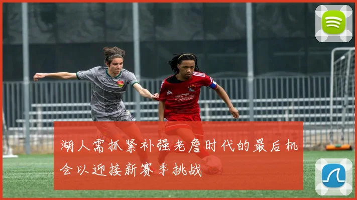 湖人需抓紧补强老詹时代的最后机会以迎接新赛季挑战