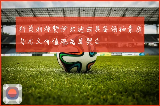 科莫利称赞伊尔迪兹具备领袖素质与尤文价值观高度契合