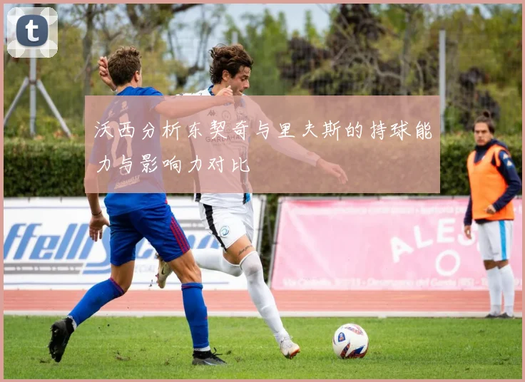 沃西分析东契奇与里夫斯的持球能力与影响力对比