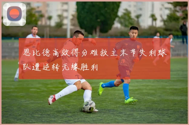 恩比德高效得分难救主末节失利球队遭逆转无缘胜利